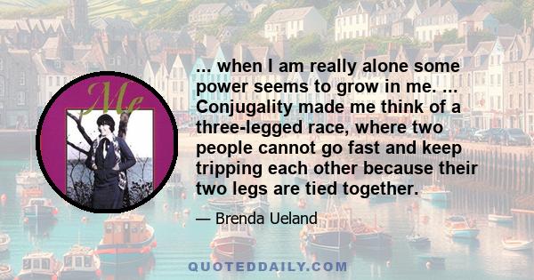 ... when I am really alone some power seems to grow in me. ... Conjugality made me think of a three-legged race, where two people cannot go fast and keep tripping each other because their two legs are tied together.