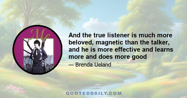 And the true listener is much more beloved, magnetic than the talker, and he is more effective and learns more and does more good