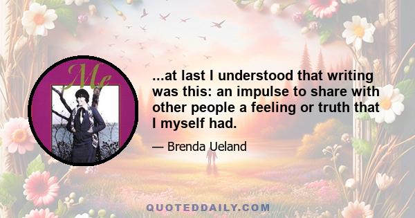 ...at last I understood that writing was this: an impulse to share with other people a feeling or truth that I myself had.