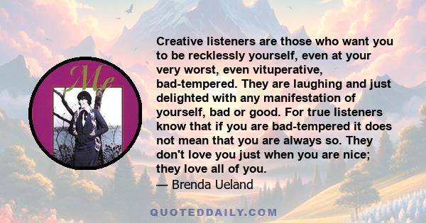 Creative listeners are those who want you to be recklessly yourself, even at your very worst, even vituperative, bad-tempered. They are laughing and just delighted with any manifestation of yourself, bad or good. For