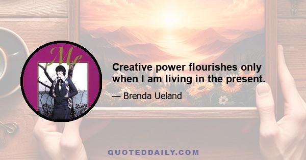 Creative power flourishes only when I am living in the present.