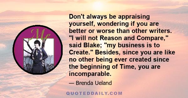 Don't always be appraising yourself, wondering if you are better or worse than other writers. I will not Reason and Compare, said Blake; my business is to Create. Besides, since you are like no other being ever created