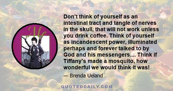 Don't think of yourself as an intestinal tract and tangle of nerves in the skull, that will not work unless you drink coffee. Think of yourself as incandescent power, illuminated perhaps and forever talked to by God and 