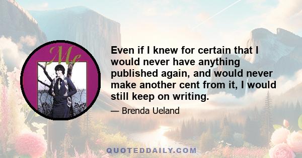 Even if I knew for certain that I would never have anything published again, and would never make another cent from it, I would still keep on writing.