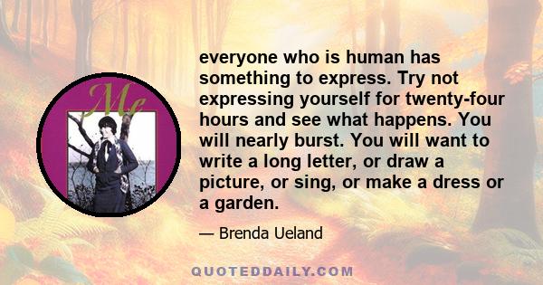 everyone who is human has something to express. Try not expressing yourself for twenty-four hours and see what happens. You will nearly burst. You will want to write a long letter, or draw a picture, or sing, or make a