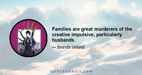 Families are great murderers of the creative impulsive, particularly husbands.