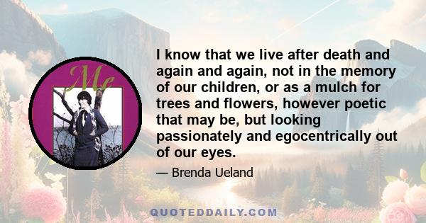 I know that we live after death and again and again, not in the memory of our children, or as a mulch for trees and flowers, however poetic that may be, but looking passionately and egocentrically out of our eyes.