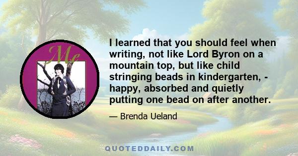 I learned that you should feel when writing, not like Lord Byron on a mountain top, but like child stringing beads in kindergarten, - happy, absorbed and quietly putting one bead on after another.