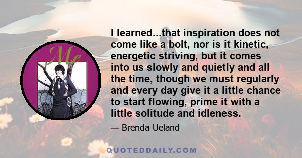 I learned...that inspiration does not come like a bolt, nor is it kinetic, energetic striving, but it comes into us slowly and quietly and all the time, though we must regularly and every day give it a little chance to