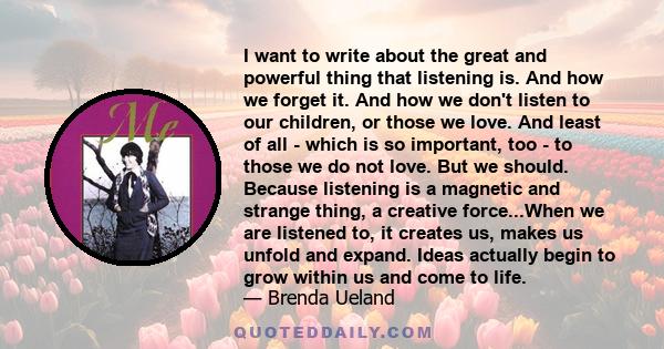 I want to write about the great and powerful thing that listening is. And how we forget it. And how we don't listen to our children, or those we love. And least of all - which is so important, too - to those we do not