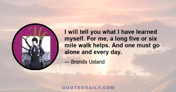 I will tell you what I have learned myself. For me, a long five or six mile walk helps. And one must go alone and every day.