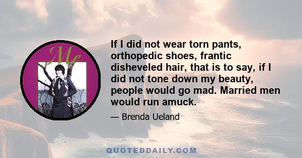 If I did not wear torn pants, orthopedic shoes, frantic disheveled hair, that is to say, if I did not tone down my beauty, people would go mad. Married men would run amuck.