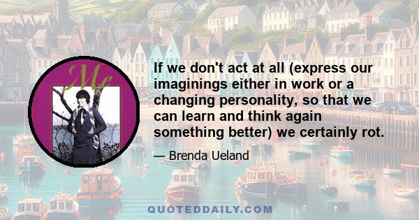 If we don't act at all (express our imaginings either in work or a changing personality, so that we can learn and think again something better) we certainly rot.