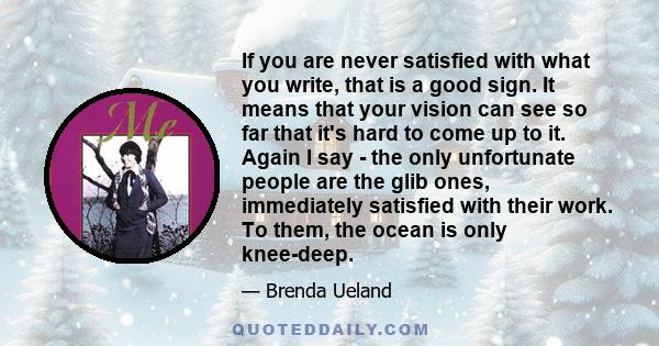 If you are never satisfied with what you write, that is a good sign. It means that your vision can see so far that it's hard to come up to it. Again I say - the only unfortunate people are the glib ones, immediately