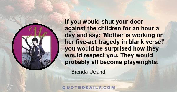 If you would shut your door against the children for an hour a day and say: 'Mother is working on her five-act tragedy in blank verse!' you would be surprised how they would respect you. They would probably all become