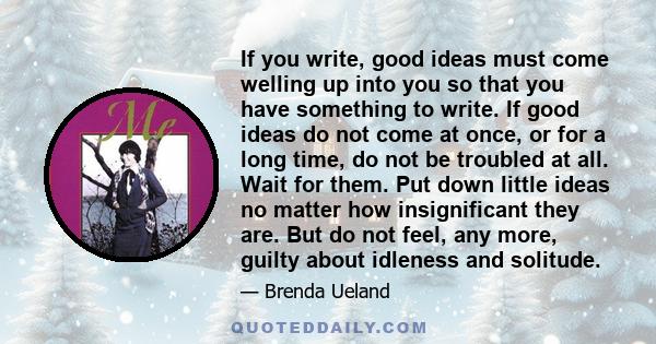 If you write, good ideas must come welling up into you so that you have something to write. If good ideas do not come at once, or for a long time, do not be troubled at all. Wait for them. Put down little ideas no