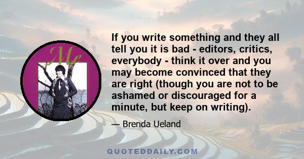 If you write something and they all tell you it is bad - editors, critics, everybody - think it over and you may become convinced that they are right (though you are not to be ashamed or discouraged for a minute, but