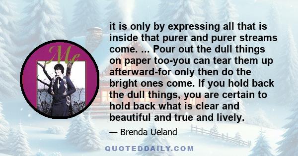 it is only by expressing all that is inside that purer and purer streams come. ... Pour out the dull things on paper too-you can tear them up afterward-for only then do the bright ones come. If you hold back the dull