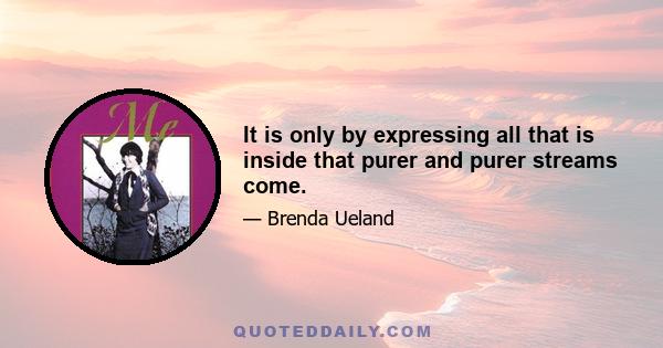 It is only by expressing all that is inside that purer and purer streams come.