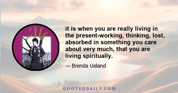 it is when you are really living in the present-working, thinking, lost, absorbed in something you care about very much, that you are living spiritually.