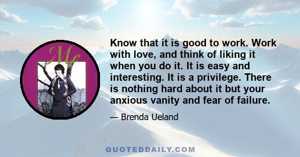 Know that it is good to work. Work with love, and think of liking it when you do it. It is easy and interesting. It is a privilege. There is nothing hard about it but your anxious vanity and fear of failure.