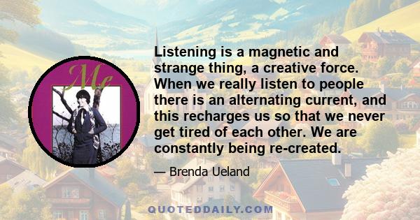 Listening is a magnetic and strange thing, a creative force. When we really listen to people there is an alternating current, and this recharges us so that we never get tired of each other. We are constantly being