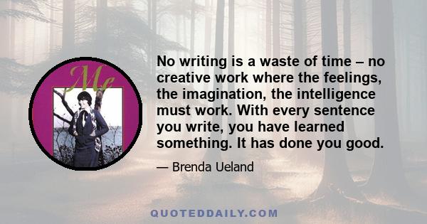 No writing is a waste of time – no creative work where the feelings, the imagination, the intelligence must work. With every sentence you write, you have learned something. It has done you good.