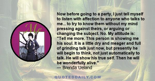 Now before going to a party, I just tell myself to listen with affection to anyone who talks to me... to try to know them without my mind pressing against theirs, or arguing or changing the subject. No. My attitude is: