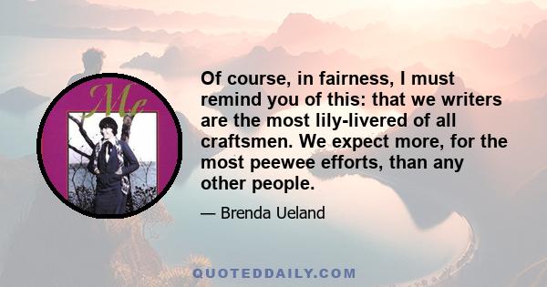 Of course, in fairness, I must remind you of this: that we writers are the most lily-livered of all craftsmen. We expect more, for the most peewee efforts, than any other people.