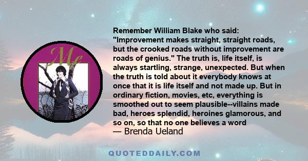 Remember William Blake who said: Improvement makes straight, straight roads, but the crooked roads without improvement are roads of genius. The truth is, life itself, is always startling, strange, unexpected. But when