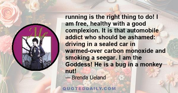 running is the right thing to do! I am free, healthy with a good complexion. It is that automobile addict who should be ashamed: driving in a sealed car in warmed-over carbon monoxide and smoking a seegar. I am the