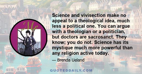 Science and vivisection make no appeal to a theological idea, much less a political one. You can argue with a theologian or a politician, but doctors are sacrosanct. They know; you do not. Science has its mystique much