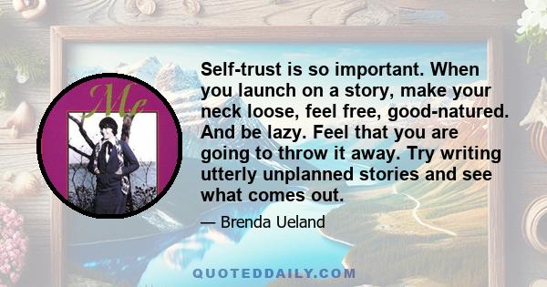 Self-trust is so important. When you launch on a story, make your neck loose, feel free, good-natured. And be lazy. Feel that you are going to throw it away. Try writing utterly unplanned stories and see what comes out.