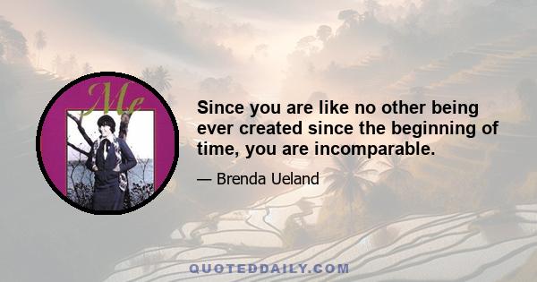 Since you are like no other being ever created since the beginning of time, you are incomparable.