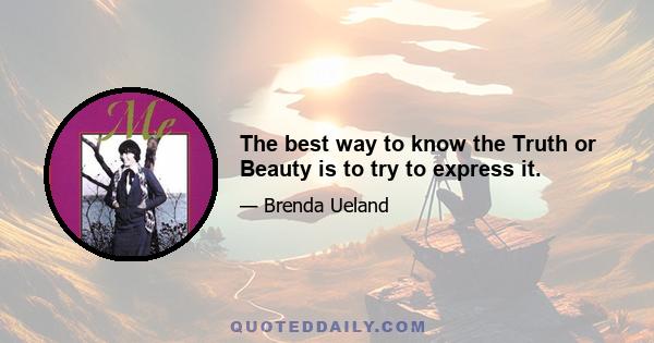 The best way to know the Truth or Beauty is to try to express it.