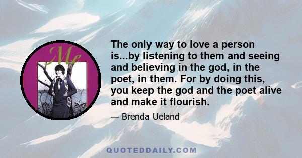 The only way to love a person is...by listening to them and seeing and believing in the god, in the poet, in them. For by doing this, you keep the god and the poet alive and make it flourish.