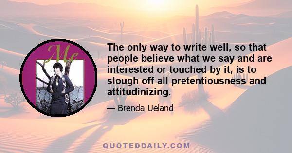 The only way to write well, so that people believe what we say and are interested or touched by it, is to slough off all pretentiousness and attitudinizing.