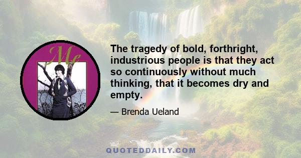 The tragedy of bold, forthright, industrious people is that they act so continuously without much thinking, that it becomes dry and empty.