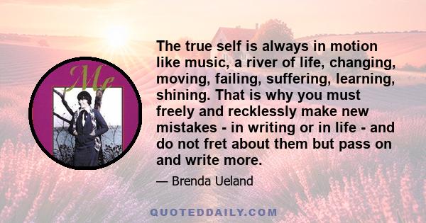 The true self is always in motion like music, a river of life, changing, moving, failing, suffering, learning, shining. That is why you must freely and recklessly make new mistakes - in writing or in life - and do not