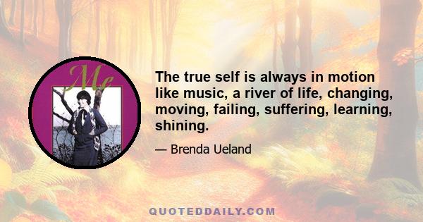 The true self is always in motion like music, a river of life, changing, moving, failing, suffering, learning, shining.