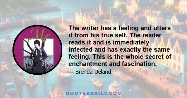 The writer has a feeling and utters it from his true self. The reader reads it and is immediately infected and has exactly the same feeling. This is the whole secret of enchantment and fascination.