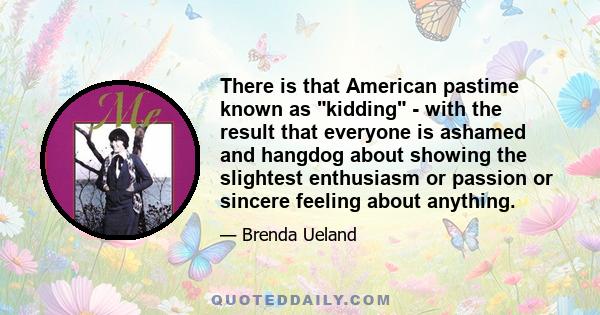 There is that American pastime known as kidding - with the result that everyone is ashamed and hangdog about showing the slightest enthusiasm or passion or sincere feeling about anything.