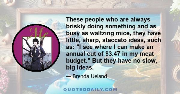 These people who are always briskly doing something and as busy as waltzing mice, they have little, sharp, staccato ideas, such as: I see where I can make an annual cut of $3.47 in my meat budget. But they have no slow, 