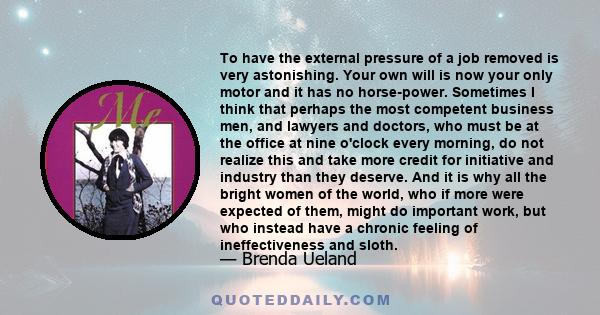 To have the external pressure of a job removed is very astonishing. Your own will is now your only motor and it has no horse-power. Sometimes I think that perhaps the most competent business men, and lawyers and