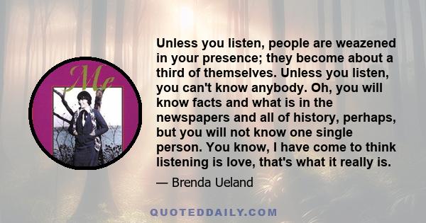 Unless you listen, people are weazened in your presence; they become about a third of themselves. Unless you listen, you can't know anybody. Oh, you will know facts and what is in the newspapers and all of history,