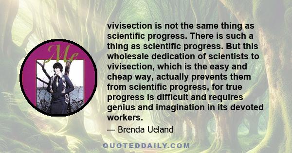 vivisection is not the same thing as scientific progress. There is such a thing as scientific progress. But this wholesale dedication of scientists to vivisection, which is the easy and cheap way, actually prevents them 