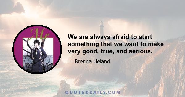 We are always afraid to start something that we want to make very good, true, and serious.