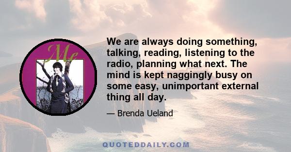 We are always doing something, talking, reading, listening to the radio, planning what next. The mind is kept naggingly busy on some easy, unimportant external thing all day.