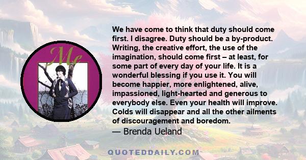 We have come to think that duty should come first. I disagree. Duty should be a by-product. Writing, the creative effort, the use of the imagination, should come first – at least, for some part of every day of your