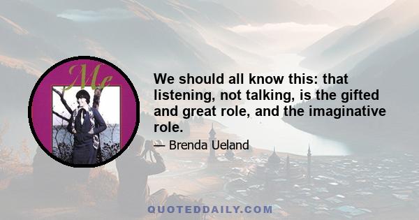 We should all know this: that listening, not talking, is the gifted and great role, and the imaginative role.